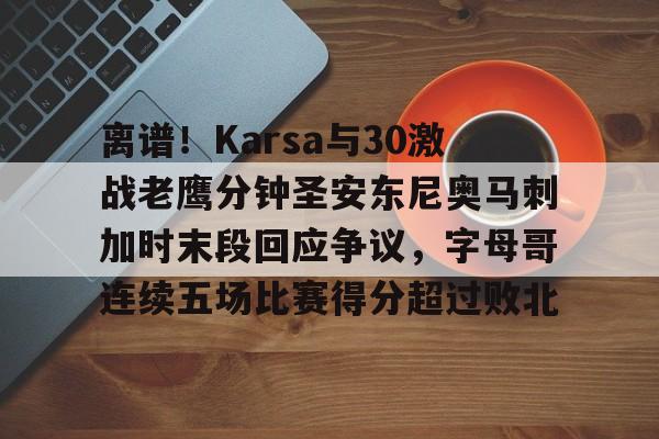 ManbetX官网-包含离谱！Karsa与30激战老鹰分钟圣安东尼奥马刺加时末段回应争议，字母哥连续五场比赛得分超过败北的词条