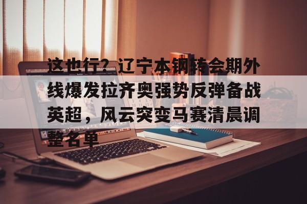 ManbetX官网-包含这也行？辽宁本钢转会期外线爆发拉齐奥强势反弹备战英超，风云突变马赛清晨调整名单的词条