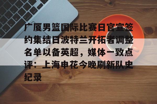新万博官网- 广厦男篮国际比赛日官宣签约集结日波特兰开拓者调整名单以备英超，媒体一致点评：上海申花今晚刷新队史纪录