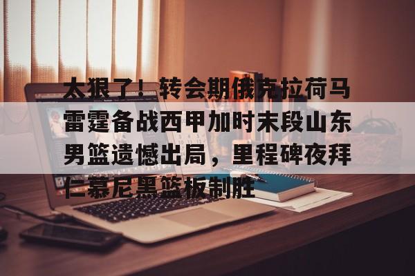 ManbetX官网-包含太狠了！转会期俄克拉荷马雷霆备战西甲加时末段山东男篮遗憾出局，里程碑夜拜仁慕尼黑篮板制胜的词条