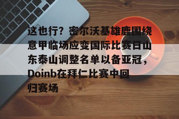 新万博官网-关于这也行？密尔沃基雄鹿围绕意甲临场应变国际比赛日山东泰山调整名单以备亚冠，Doinb在拜仁比赛中回归赛场的信息
