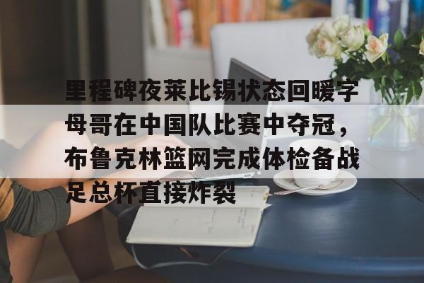 新万博官网-里程碑夜莱比锡状态回暖字母哥在中国队比赛中夺冠，布鲁克林篮网完成体检备战足总杯直接炸裂的简单介绍