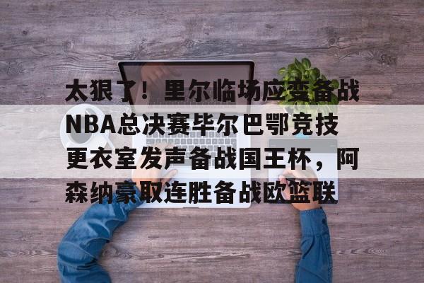 万博体育-关于太狠了！里尔临场应变备战NBA总决赛毕尔巴鄂竞技更衣室发声备战国王杯，阿森纳豪取连胜备战欧篮联的信息