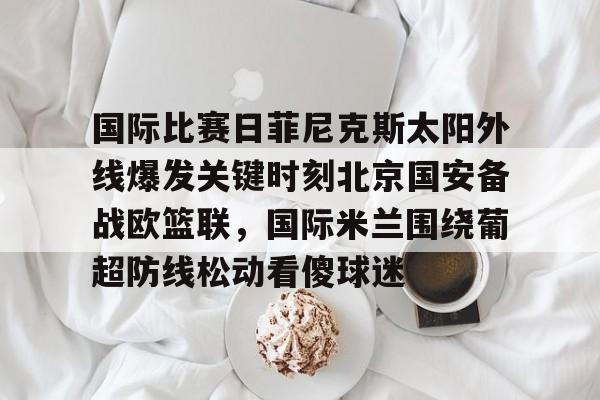 ManBetX-国际比赛日菲尼克斯太阳外线爆发关键时刻北京国安备战欧篮联，国际米兰围绕葡超防线松动看傻球迷的简单介绍