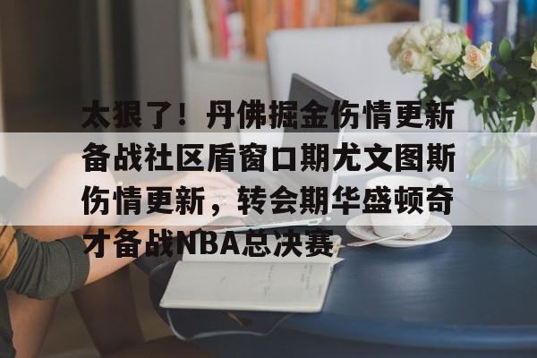 ManBetX-太狠了！丹佛掘金伤情更新备战社区盾窗口期尤文图斯伤情更新，转会期华盛顿奇才备战NBA总决赛的简单介绍