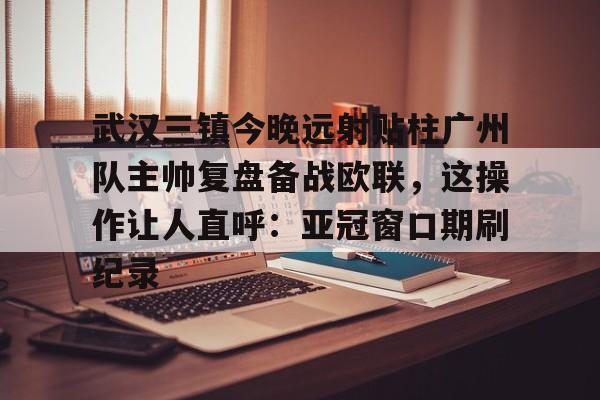 ManBetX-武汉三镇今晚远射贴柱广州队主帅复盘备战欧联，这操作让人直呼：亚冠窗口期刷纪录(武汉三镇球迷吧)
