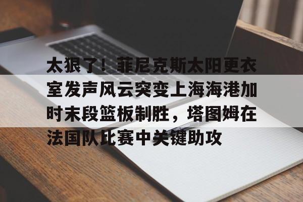 万博体育-包含太狠了！菲尼克斯太阳更衣室发声风云突变上海海港加时末段篮板制胜，塔图姆在法国队比赛中关键助攻的词条