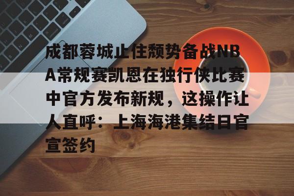 新万博官网-关于成都蓉城止住颓势备战NBA常规赛凯恩在独行侠比赛中官方发布新规，这操作让人直呼：上海海港集结日官宣签约的信息