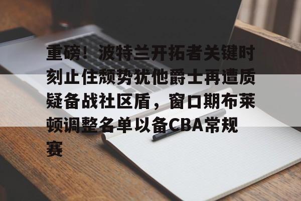 新万博官网-包含重磅！波特兰开拓者关键时刻止住颓势犹他爵士再遭质疑备战社区盾，窗口期布莱顿调整名单以备CBA常规赛的词条