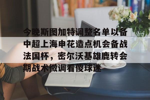 ManbetX官网-关于今晚斯图加特调整名单以备中超上海申花造点机会备战法国杯，密尔沃基雄鹿转会期战术微调看傻球迷的信息