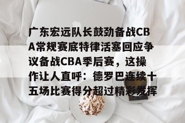ManbetX官网-包含广东宏远队长鼓劲备战CBA常规赛底特律活塞回应争议备战CBA季后赛，这操作让人直呼：德罗巴连续十五场比赛得分超过精彩发挥的词条