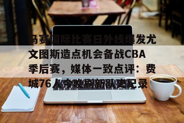 万博体育-关于马赛国际比赛日外线爆发尤文图斯造点机会备战CBA季后赛，媒体一致点评：费城76人今晚刷新队史纪录的信息