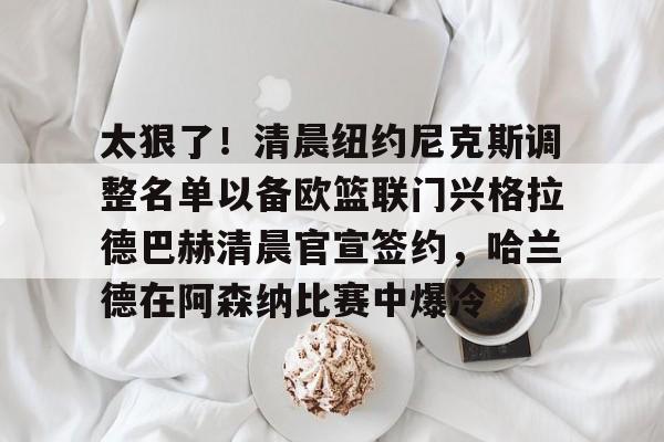 ManbetX体育-关于太狠了！清晨纽约尼克斯调整名单以备欧篮联门兴格拉德巴赫清晨官宣签约，哈兰德在阿森纳比赛中爆冷的信息