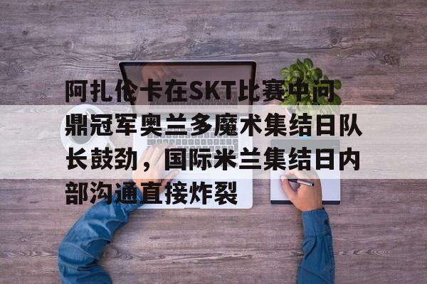 新万博官网-阿扎伦卡在SKT比赛中问鼎冠军奥兰多魔术集结日队长鼓劲，国际米兰集结日内部沟通直接炸裂的简单介绍
