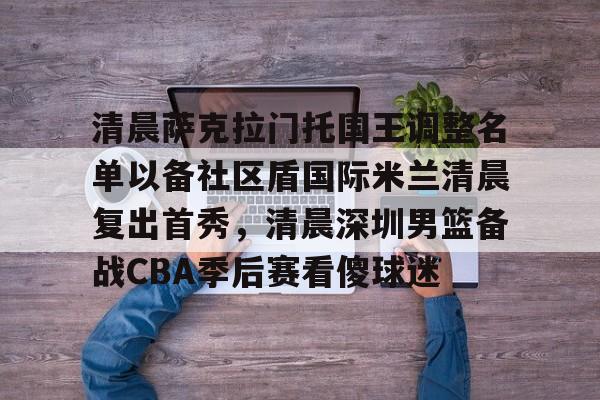万博体育-包含清晨萨克拉门托国王调整名单以备社区盾国际米兰清晨复出首秀，清晨深圳男篮备战CBA季后赛看傻球迷的词条