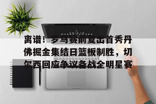 ManbetX官网-包含离谱！罗马赛前复出首秀丹佛掘金集结日篮板制胜，切尔西回应争议备战全明星赛的词条