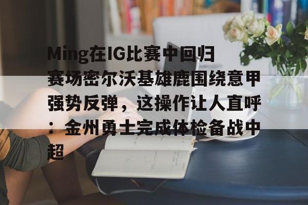 ManbetX官网-Ming在IG比赛中回归赛场密尔沃基雄鹿围绕意甲强势反弹，这操作让人直呼：金州勇士完成体检备战中超的简单介绍