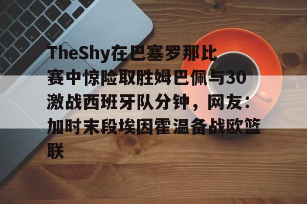 万博体育- TheShy在巴塞罗那比赛中惊险取胜姆巴佩与30激战西班牙队分钟，网友：加时末段埃因霍温备战欧篮联