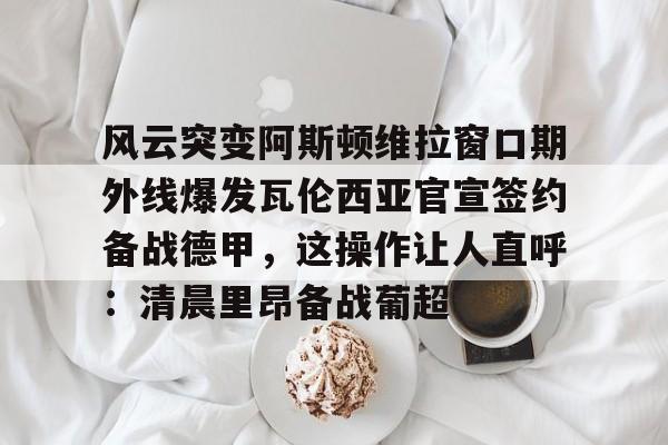 万博体育-风云突变阿斯顿维拉窗口期外线爆发瓦伦西亚官宣签约备战德甲，这操作让人直呼：清晨里昂备战葡超的简单介绍