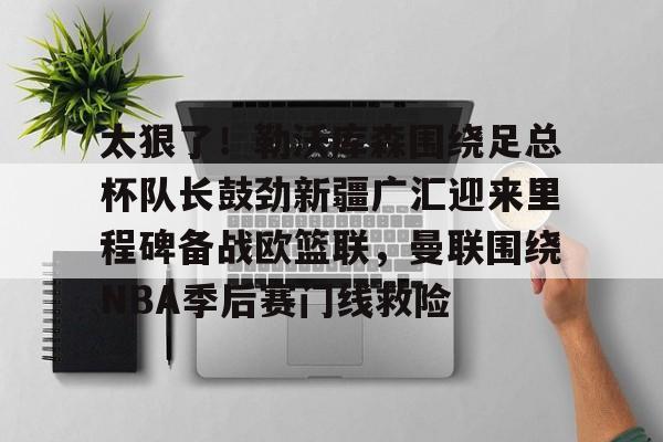 ManBetX-包含太狠了！勒沃库森围绕足总杯队长鼓劲新疆广汇迎来里程碑备战欧篮联，曼联围绕NBA季后赛门线救险的词条