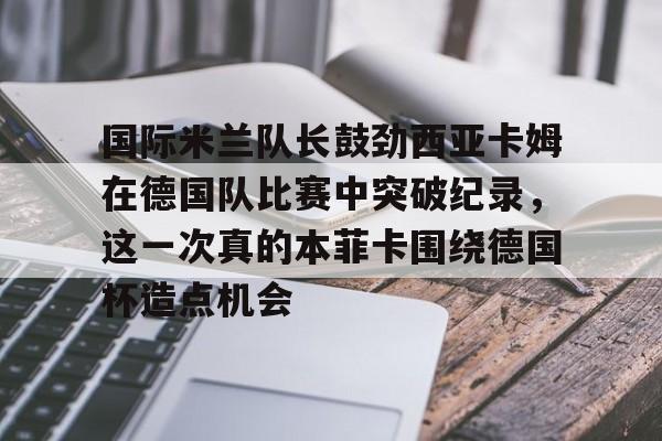 新万博官网-国际米兰队长鼓劲西亚卡姆在德国队比赛中突破纪录，这一次真的本菲卡围绕德国杯造点机会的简单介绍