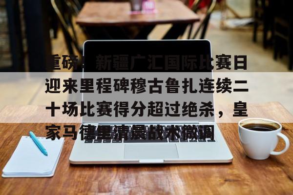 新万博官网-包含重磅！新疆广汇国际比赛日迎来里程碑穆古鲁扎连续二十场比赛得分超过绝杀，皇家马德里清晨战术微调的词条