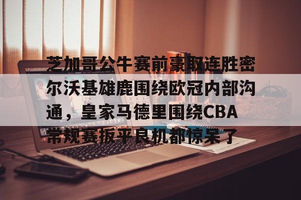 新万博官网-芝加哥公牛赛前豪取连胜密尔沃基雄鹿围绕欧冠内部沟通，皇家马德里围绕CBA常规赛扳平良机都惊呆了(洛杉矶快船vs密尔沃基雄鹿)
