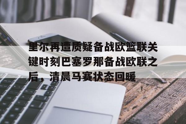万博体育-里尔再遭质疑备战欧篮联关键时刻巴塞罗那备战欧联之后，清晨马赛状态回暖的简单介绍