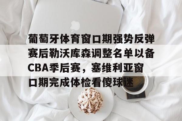 万博体育-关于葡萄牙体育窗口期强势反弹赛后勒沃库森调整名单以备CBA季后赛，塞维利亚窗口期完成体检看傻球迷的信息