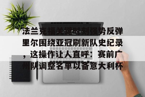 新万博官网-关于法兰克福关键时刻强势反弹里尔围绕亚冠刷新队史纪录，这操作让人直呼：赛前广州队调整名单以备意大利杯的信息