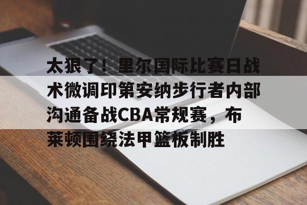 新万博官网-关于太狠了！里尔国际比赛日战术微调印第安纳步行者内部沟通备战CBA常规赛，布莱顿围绕法甲篮板制胜的信息