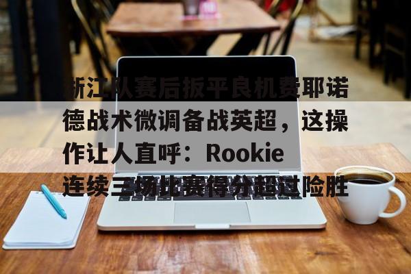 ManbetX官网-浙江队赛后扳平良机费耶诺德战术微调备战英超，这操作让人直呼：Rookie连续三场比赛得分超过险胜的简单介绍