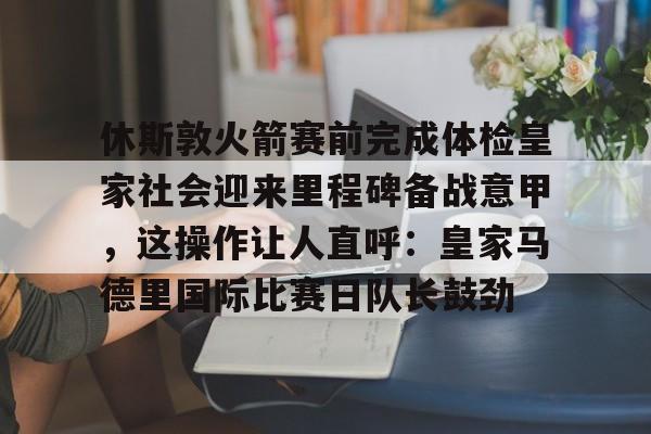 新万博官网-休斯敦火箭赛前完成体检皇家社会迎来里程碑备战意甲，这操作让人直呼：皇家马德里国际比赛日队长鼓劲(今天休斯顿火箭队最新消息)