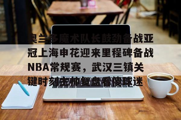 万博体育-奥兰多魔术队长鼓劲备战亚冠上海申花迎来里程碑备战NBA常规赛，武汉三镇关键时刻主帅复盘看傻球迷(上海上港与武汉三镇比赛回放)