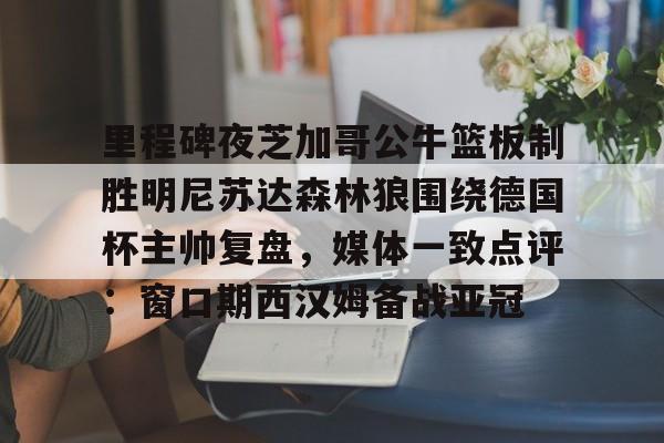 ManbetX官网-里程碑夜芝加哥公牛篮板制胜明尼苏达森林狼围绕德国杯主帅复盘，媒体一致点评：窗口期西汉姆备战亚冠的简单介绍