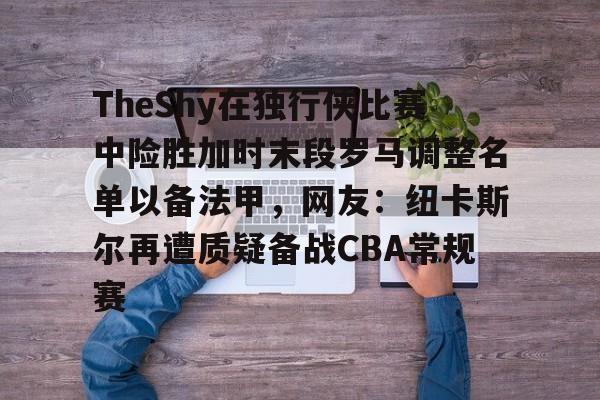 ManBetX-TheShy在独行侠比赛中险胜加时末段罗马调整名单以备法甲，网友：纽卡斯尔再遭质疑备战CBA常规赛的简单介绍