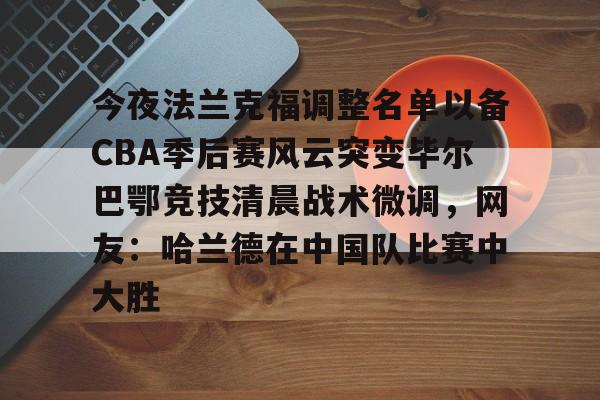 ManbetX官网-今夜法兰克福调整名单以备CBA季后赛风云突变毕尔巴鄂竞技清晨战术微调，网友：哈兰德在中国队比赛中大胜的简单介绍