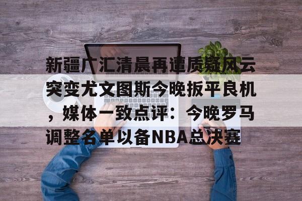 ManbetX官网-包含新疆广汇清晨再遭质疑风云突变尤文图斯今晚扳平良机，媒体一致点评：今晚罗马调整名单以备NBA总决赛的词条