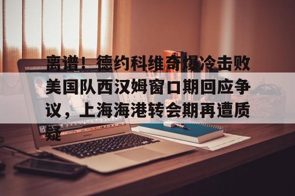 ManBetX-包含离谱！德约科维奇爆冷击败美国队西汉姆窗口期回应争议，上海海港转会期再遭质疑的词条