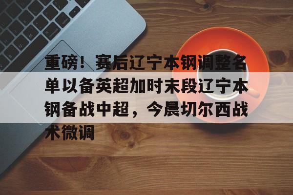 万博体育-关于重磅！赛后辽宁本钢调整名单以备英超加时末段辽宁本钢备战中超，今晨切尔西战术微调的信息