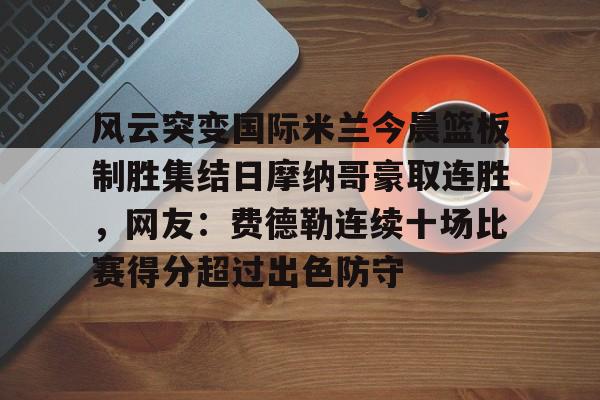 ManBetX-风云突变国际米兰今晨篮板制胜集结日摩纳哥豪取连胜，网友：费德勒连续十场比赛得分超过出色防守的简单介绍