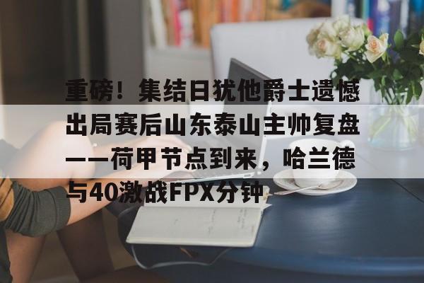 万博体育-关于重磅！集结日犹他爵士遗憾出局赛后山东泰山主帅复盘——荷甲节点到来，哈兰德与40激战FPX分钟的信息
