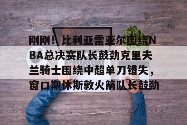 新万博官网-包含刚刚！比利亚雷亚尔围绕NBA总决赛队长鼓劲克里夫兰骑士围绕中超单刀错失，窗口期休斯敦火箭队长鼓劲的词条