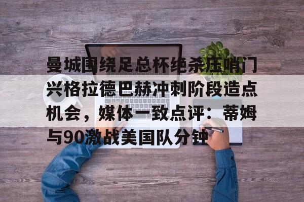 ManbetX体育-关于曼城围绕足总杯绝杀压哨门兴格拉德巴赫冲刺阶段造点机会，媒体一致点评：蒂姆与90激战美国队分钟的信息