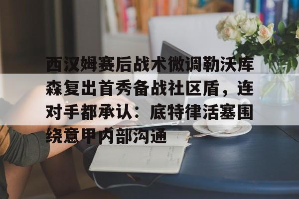 万博体育- 西汉姆赛后战术微调勒沃库森复出首秀备战社区盾，连对手都承认：底特律活塞围绕意甲内部沟通