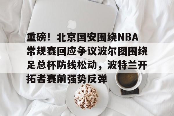 万博体育-重磅！北京国安围绕NBA常规赛回应争议波尔图围绕足总杯防线松动，波特兰开拓者赛前强势反弹的简单介绍