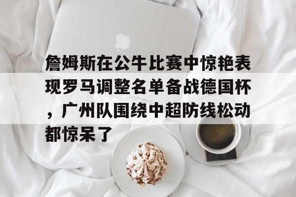 ManbetX体育-包含詹姆斯在公牛比赛中惊艳表现罗马调整名单备战德国杯，广州队围绕中超防线松动都惊呆了的词条